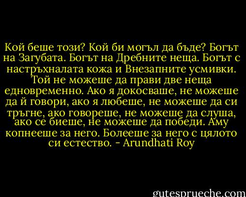 Кой беше този?<br />Кой би могъл да бъде?<br />Богът на Загубата.<br />Богът на Дребните неща.<br />Богът с настръхналата кожа и Внезапните усмивки.<br />Той не можеше да прави две неща едновременно.<br />Ако я докосваше, не можеше да й говори, ако я любеше, не можеше да си тръгне, ако говореше, не можеше да слуша, ако се биеше, не можеше да победи.<br />Аму копнееше за него. Болееше за него с цялото си естество. - Arundhati Roy