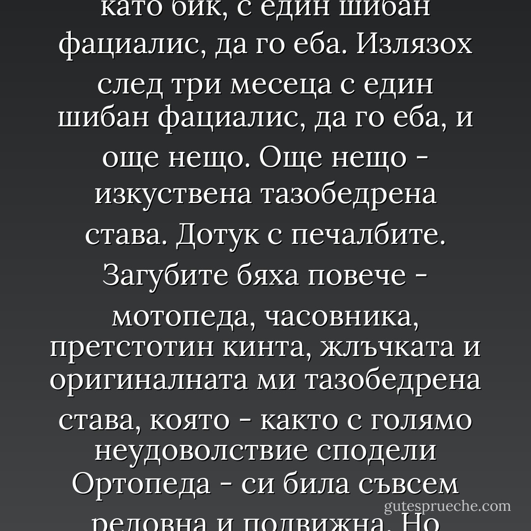 Равносметката? Проста е - влязох в болницата здрав като бик, с един шибан фациалис, да го еба. Излязох след три месеца с един шибан фациалис, да го еба, и още нещо. Още нещо - изкуствена тазобедрена става. Дотук с печалбите.<br />Загубите бяха повече - мотопеда, часовника, претстотин кинта, жлъчката и оригиналната ми тазобедрена става, която - както с голямо неудоволствие сподели Ортопеда - си била съвсем редовна и подвижна. Но стават грешки, нали така? - Момчил Николов