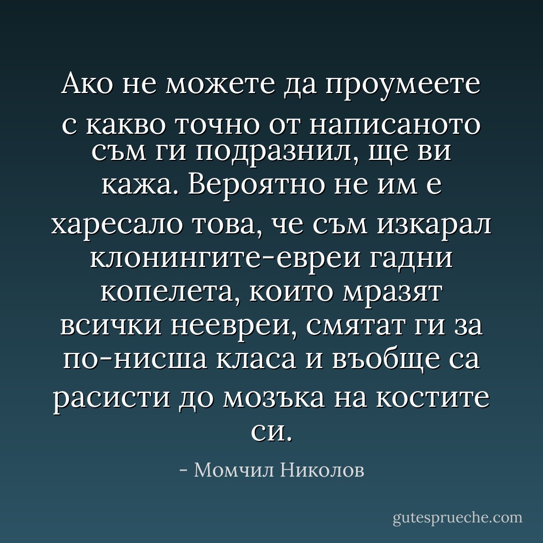 Ако не можете да проумеете с какво точно от написаното съм ги подразнил, ще ви кажа. Вероятно не им е харесало това, че съм изкарал клонингите-евреи гадни копелета, които мразят всички неевреи, смятат ги за по-нисша класа и въобще са расисти до мозъка на костите си. - Момчил Николов