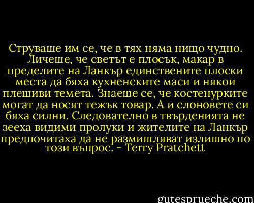 Струваше им се, че в тях няма нищо чудно. Личеше, че светът е плосък, макар в пределите на Ланкър единствените плоски места да бяха кухненските маси и някои плешиви темета. Знаеше се, че костенурките могат да носят тежък товар. А и слоновете си бяха силни. Следователно в твърденията не зееха видими пролуки и жителите на Ланкър предпочитаха да не размишляват излишно по този въпрос. - Terry Pratchett