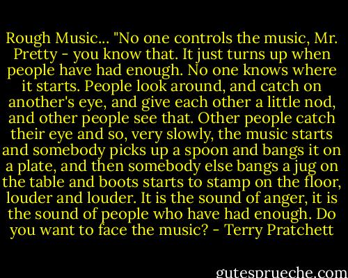 Rough Music...<br />"No one controls the music, Mr. Pretty - you know that. It just turns up when people have had enough. No one knows where it starts. People look around, and catch on another's eye, and give each other a little nod, and other people see that. Other people catch their eye and so, very slowly, the music starts and somebody picks up a spoon and bangs it on a plate, and then somebody else bangs a jug on the table and boots starts to stamp on the floor, louder and louder. It is the sound of anger, it is the sound of people who have had enough. Do you want to face the music? - Terry Pratchett
