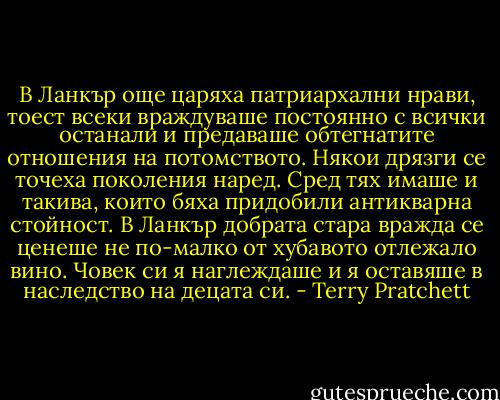 В Ланкър още царяха патриархални нрави, тоест всеки враждуваше постоянно с всички останали и предаваше обтегнатите отношения на потомството. Някои дрязги се точеха поколения наред. Сред тях имаше и такива, които бяха придобили антикварна стойност. В Ланкър добрата стара вражда се ценеше не по-малко от хубавото отлежало вино. Човек си я наглеждаше и я оставяше в наследство на децата си. - Terry Pratchett