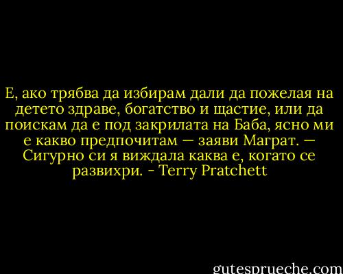 Е, ако трябва да избирам дали да пожелая на детето здраве, богатство и щастие, или да поискам да е под закрилата на Баба, ясно ми е какво предпочитам — заяви Маграт. — Сигурно си я виждала каква е, когато се развихри. - Terry Pratchett