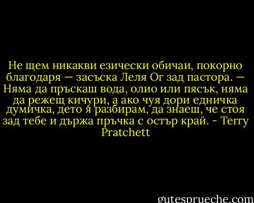 Не щем никакви езически обичаи, покорно благодаря — засъска Леля Ог зад пастора. — Няма да пръскаш вода, олио или пясък, няма да режещ кичури, а ако чуя дори едничка думичка, дето я разбирам, да знаеш, че стоя зад тебе и държа пръчка с остър край. - Terry Pratchett