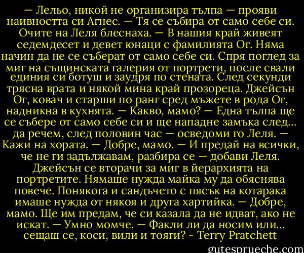— Лельо, никой не организира тълпа — прояви наивността си Агнес. — Тя се събира от само себе си.<br />Очите на Леля блеснаха.<br />— В нашия край живеят седемдесет и девет юнаци с фамилията Ог. Няма начин да не се съберат от само себе си.<br />Спря поглед за миг на същинската галерия от портрети, после свали единия си ботуш и заудря по стената. След секунди трясна врата и някой мина край прозореца.<br />Джейсън Ог, ковач и старши по ранг сред мъжете в рода Ог, надникна в кухнята.<br />— Какво, мамо?<br />— Една тълпа ще се събере от само себе си и ще нападне замъка след… да речем, след половин час — осведоми го Леля. — Кажи на хората.<br />— Добре, мамо.<br />— И предай на всички, че не ги задължавам, разбира се — добави Леля.<br />Джейсън се вторачи за миг в йерархията на портретите. Нямаше нужда майка му да обяснява повече. Понякога и сандъчето с пясък на котарака имаше нужда от някоя и друга хартийка.<br />— Добре, мамо. Ще им предам, че си казала да не идват, ако не искат.<br />— Умно момче.<br />— Факли ли да носим или… сещаш се, коси, вили и тояги? - Terry Pratchett