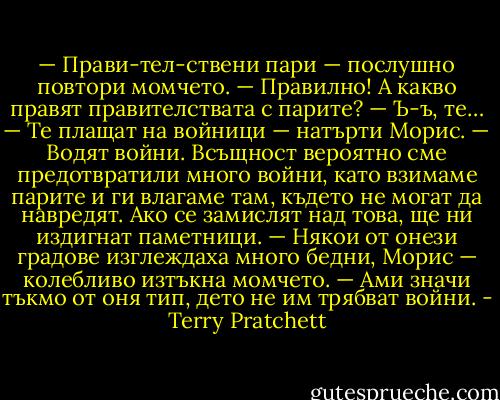 — Прави-тел-ствени пари — послушно повтори момчето.<br />— Правилно! А какво правят правителствата с парите?<br />— Ъ-ъ, те…<br />— Те плащат на войници — натърти Морис. — Водят войни. Всъщност вероятно сме предотвратили много войни, като взимаме парите и ги влагаме там, където не могат да навредят. Ако се замислят над това, ще ни издигнат паметници.<br />— Някои от онези градове изглеждаха много бедни, Морис — колебливо изтъкна момчето.<br />— Ами значи тъкмо от оня тип, дето не им трябват войни. - Terry Pratchett