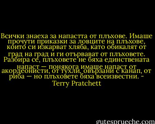 Всички знаеха за напастта от плъхове. Имаше прочути приказки за ловците на плъхове, които си изкарват хляба, като обикалят от град на град и ги отървават от плъховете. Разбира се, плъховете не бяха единствената напаст — понякога имаше напаст от акордеонисти, от тухли, овързани с канап, от риба — но плъховете бяха всеизвестни. - Terry Pratchett