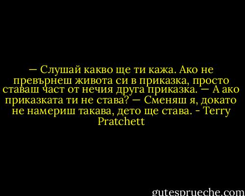 — Слушай какво ще ти кажа. Ако не превърнеш живота си в приказка, просто ставаш част от нечия друга приказка.<br />— А ако приказката ти не става?<br />— Сменяш я, докато не намериш такава, дето ще става. - Terry Pratchett