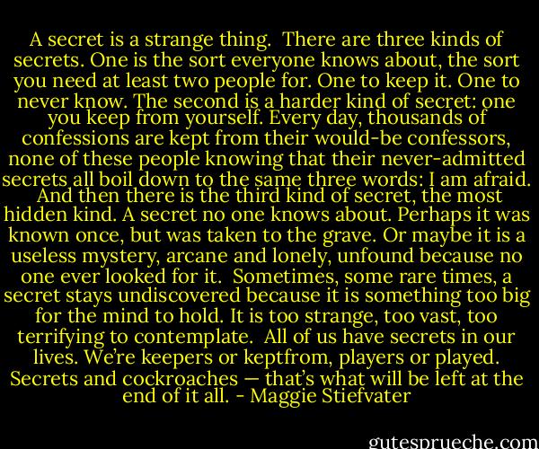 A secret is a strange thing.<br /><br />There are three kinds of secrets. One is the sort everyone knows about, the sort you need at least two people for. One to keep it. One to never know. The second is a harder kind of secret: one you keep from yourself. Every day, thousands of confessions are kept from their would-be confessors, none of these people knowing that their never-admitted secrets all boil down to the same three words: I am afraid.<br /><br />And then there is the third kind of secret, the most hidden kind. A secret no one knows about. Perhaps it was known once, but was taken to the grave. Or maybe it is a useless mystery, arcane and lonely, unfound because no one ever looked for it.<br /><br />Sometimes, some rare times, a secret stays undiscovered because it is something too big for the mind to hold. It is too strange, too vast, too terrifying to contemplate.<br /><br />All of us have secrets in our lives. We’re keepers or keptfrom, players or played. Secrets and cockroaches — that’s what will be left at the end of it all. - Maggie Stiefvater