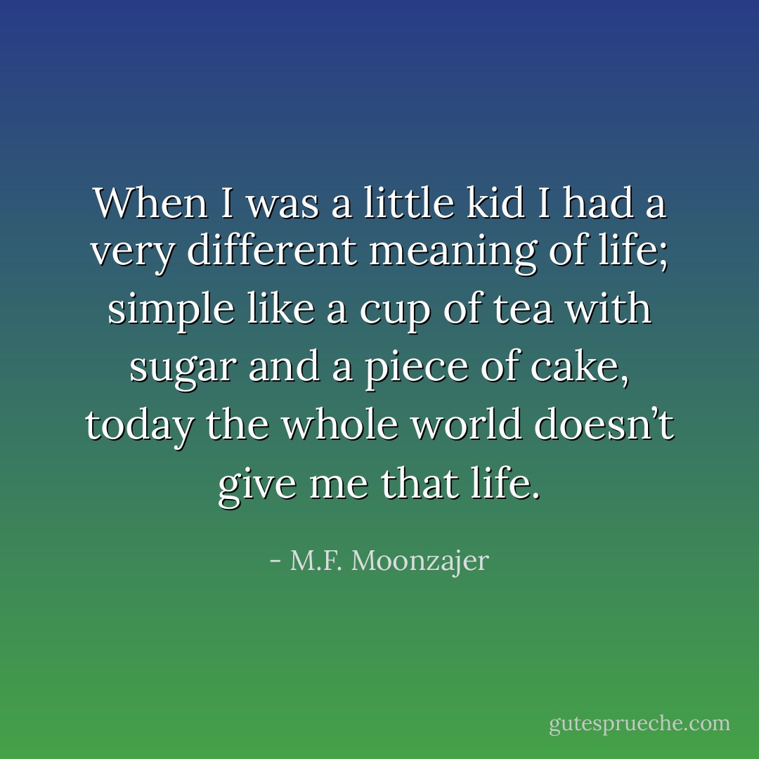 When I was a little kid I had a very different meaning of life; simple like a cup of tea with sugar and a piece of cake, today the whole world doesn’t give me that life. - M.F. Moonzajer