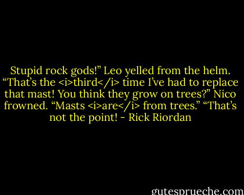 Stupid rock gods!” Leo yelled from the helm. “That’s the <i>third</i> time I’ve had to replace that mast! You think they grow on trees?”<br />Nico frowned. “Masts <i>are</i> from trees.”<br />“That’s not the point! - Rick Riordan