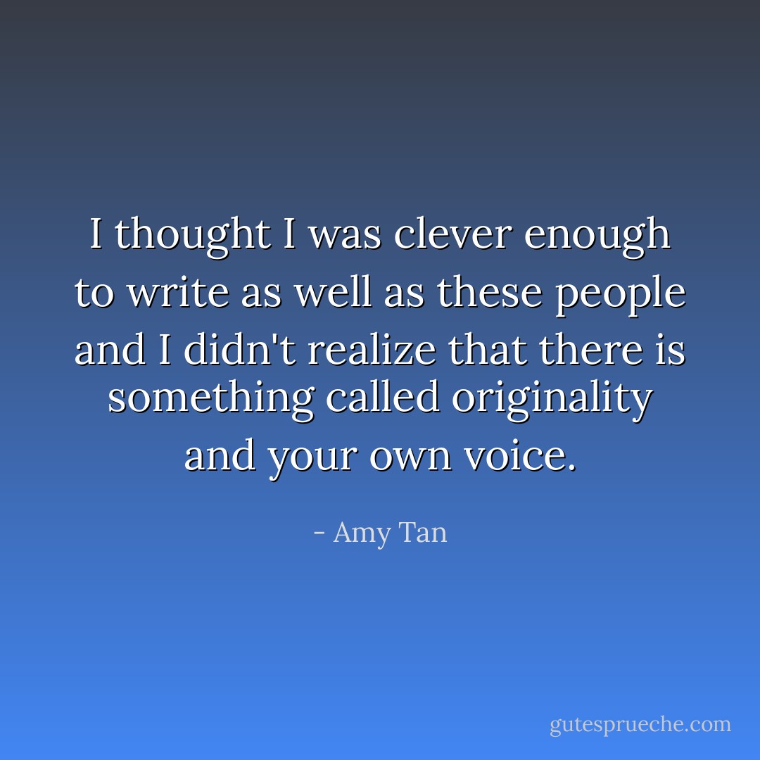 I thought I was clever enough to write as well as these people and I didn't realize that there is something called originality and your own voice. - Amy Tan