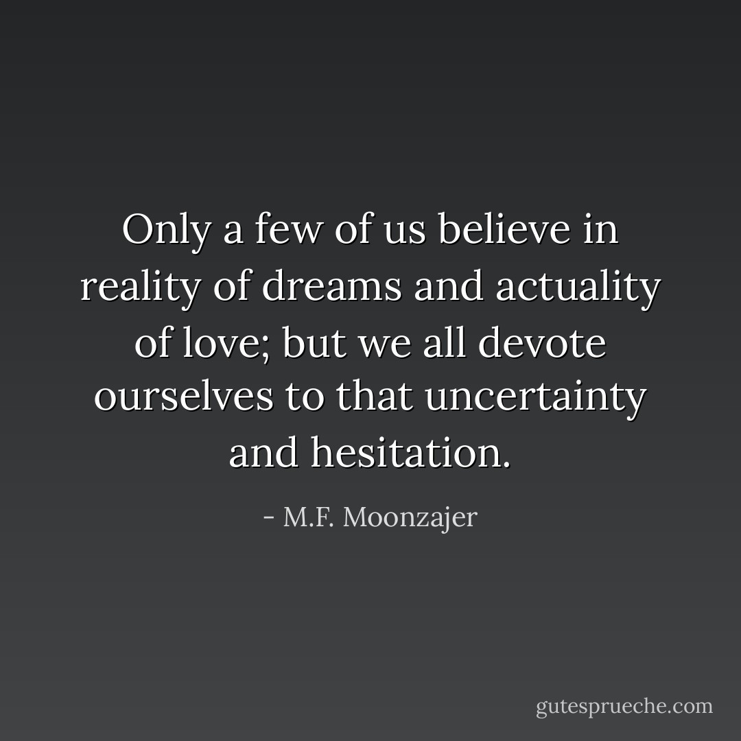 Only a few of us believe in reality of dreams and actuality of love; but we all devote ourselves to that uncertainty and hesitation. - M.F. Moonzajer