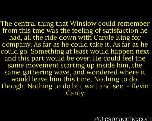The central thing that Winslow could remember from this tme was the feeling of satisfaction he had, all the ride down with Carole King for company. As far as he could take it. As far as he could go. Something at least would happen next and this part would be over. He could feel the same movement starting up inside him, the same gathering wave, and wondered where it would leave him this time. Nothing to do, though. Nothing to do but wait and see. - Kevin Canty