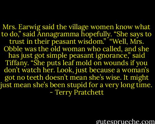 Mrs. Earwig said the village women know what to do,” said Annagramma hopefully. “She says to trust in their peasant wisdom.”<br /><br />“Well, Mrs. Obble was the old woman who called, and she has just got simple peasant ignorance,” said Tiffany. “She puts leaf mold on wounds if you don’t watch her. Look, just because a woman’s got no teeth doesn’t mean she’s wise. It might just mean she’s been stupid for a very long time. - Terry Pratchett