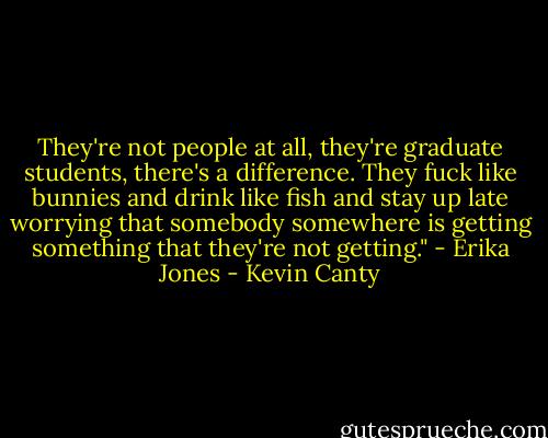 They're not people at all, they're graduate students, there's a difference. They fuck like bunnies and drink like fish and stay up late worrying that somebody somewhere is getting something that they're not getting." - Erika Jones - Kevin Canty