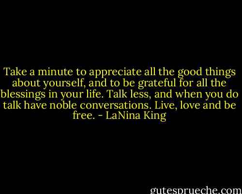 Take a minute to appreciate all the good things about yourself, and to be grateful for all the blessings in your life. Talk less, and when you do talk have noble conversations. Live, love and be free. - LaNina King