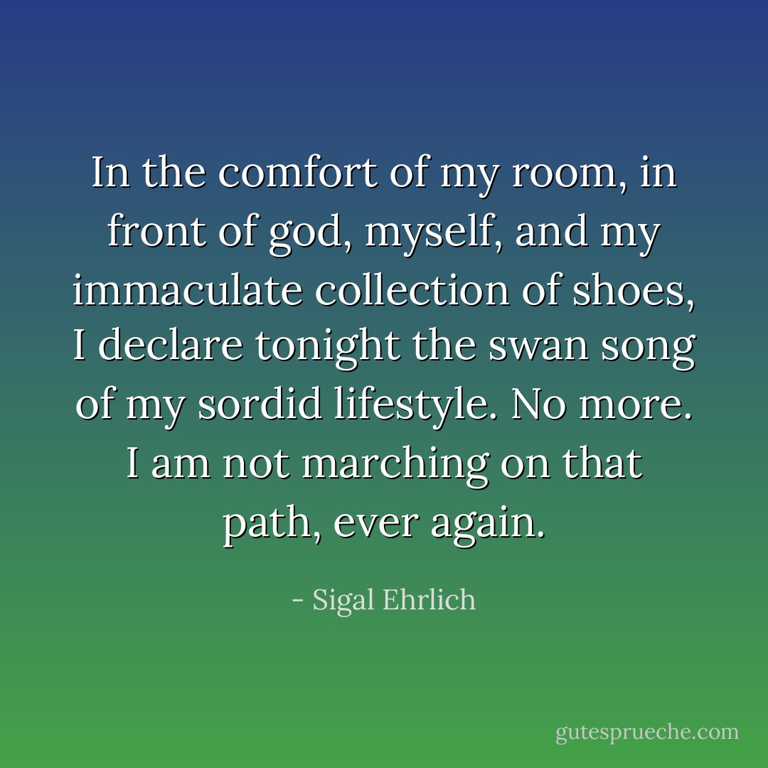 In the comfort of my room, in front of god, myself, and my immaculate collection of shoes, I declare tonight the swan song of my sordid lifestyle. No more. I am not marching on that path, ever again. - Sigal Ehrlich