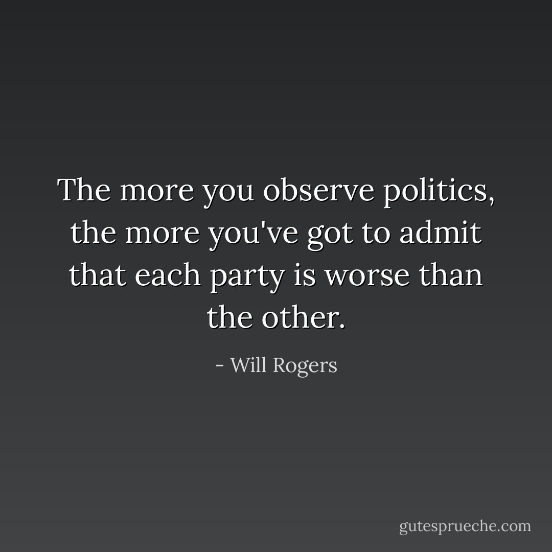 The more you observe politics, the more you've got to admit that each party is worse than the other. - Will Rogers