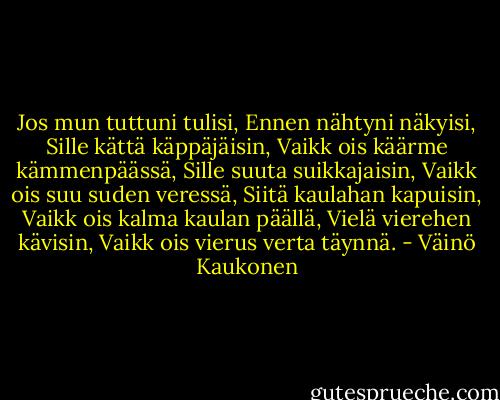 Jos mun tuttuni tulisi,<br />Ennen nähtyni näkyisi,<br />Sille kättä käppäjäisin,<br />Vaikk ois käärme kämmenpäässä,<br />Sille suuta suikkajaisin,<br />Vaikk ois suu suden veressä,<br />Siitä kaulahan kapuisin,<br />Vaikk ois kalma kaulan päällä,<br />Vielä vierehen kävisin,<br />Vaikk ois vierus verta täynnä. - Väinö Kaukonen
