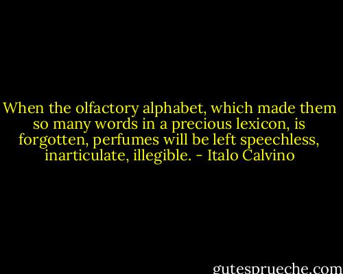 When the olfactory alphabet, which made them so many words in a precious lexicon, is forgotten, perfumes will be left speechless, inarticulate, illegible. - Italo Calvino