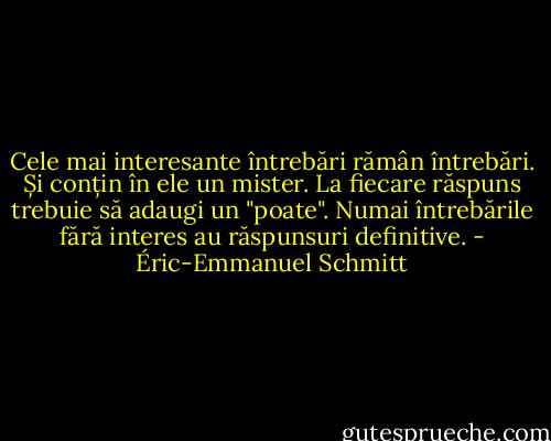 Cele mai interesante întrebări rămân întrebări. Și conțin în ele un mister. La fiecare răspuns trebuie să adaugi un "poate". Numai întrebările fără interes au răspunsuri definitive. - Éric-Emmanuel Schmitt
