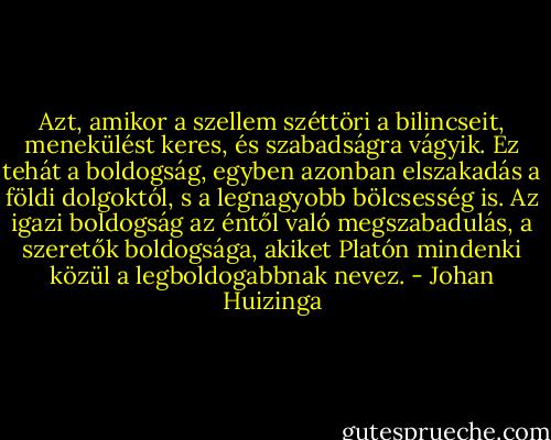 Azt, amikor a szellem széttöri a bilincseit, menekülést keres, és szabadságra vágyik. Ez tehát a boldogság, egyben azonban elszakadás a földi dolgoktól, s a legnagyobb bölcsesség is. Az igazi boldogság az éntől való megszabadulás, a szeretők boldogsága, akiket Platón mindenki közül a legboldogabbnak nevez. - Johan Huizinga