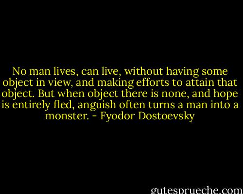 No man lives, can live, without having some object in view, and making efforts to attain that object. But when object there is none, and hope is entirely fled, anguish often turns a man into a monster. - Fyodor Dostoevsky