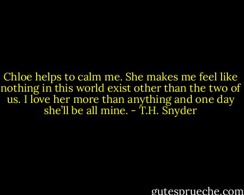 Chloe helps to calm me. She makes me feel like nothing in this world exist other than the two of us. I love her more than anything and one day she’ll be all mine. - T.H. Snyder