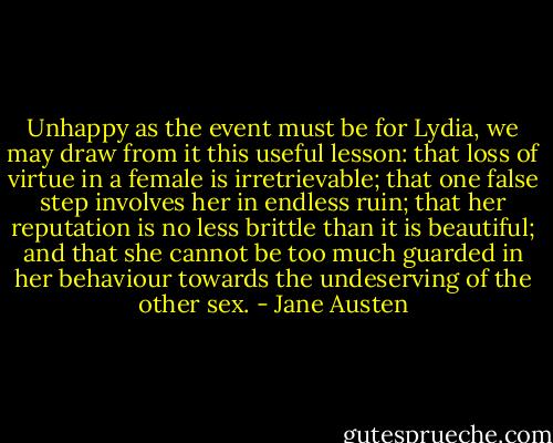 Unhappy as the event must be for Lydia, we may draw from it this useful lesson: that loss of virtue in a female is irretrievable; that one false step involves her in endless ruin; that her reputation is no less brittle than it is beautiful; and that she cannot be too much guarded in her behaviour towards the undeserving of the other sex. - Jane Austen