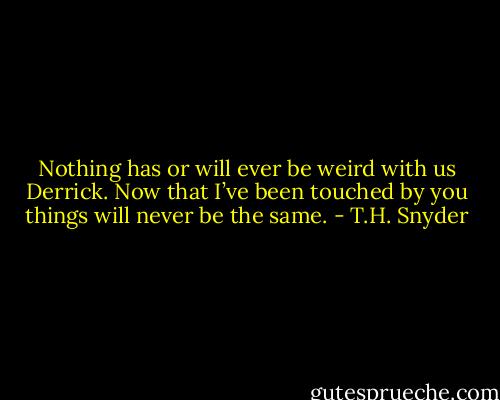Nothing has or will ever be weird with us Derrick. Now that I’ve been touched by you things will never be the same. - T.H. Snyder