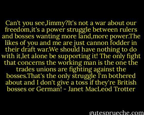 Can't you see,Jimmy?It's not a war about our freedom,it's a power struggle between rulers and bosses wanting more land,more power.The likes of you and me are just cannon fodder in their draft war.We should have nothing to do with it,let alone be supporting it! The only fight that concerns the working man is the one the trades unions are fighting against the bosses.That's the only struggle I'm bothered about and I don't give a toss if they're British bosses or German! - Janet MacLeod Trotter