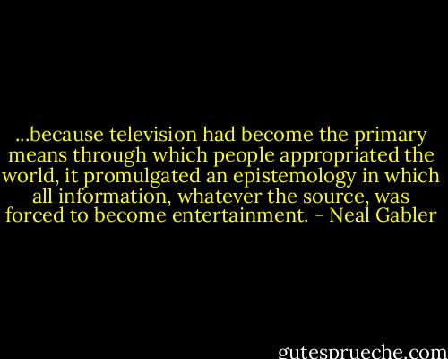 ...because television had become the primary means through which people appropriated the world, it promulgated an epistemology in which all information, whatever the source, was forced to become entertainment. - Neal Gabler