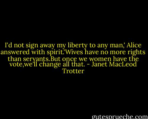 I'd not sign away my liberty to any man,' Alice answered with spirit.'Wives have no more rights than servants.But once we women have the vote,we'll change all that. - Janet MacLeod Trotter