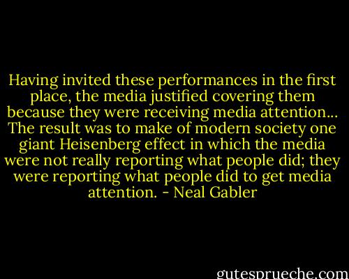Having invited these performances in the first place, the media justified covering them because they were receiving media attention... The result was to make of modern society one giant Heisenberg effect in which the media were not really reporting what people did; they were reporting what people did to get media attention. - Neal Gabler