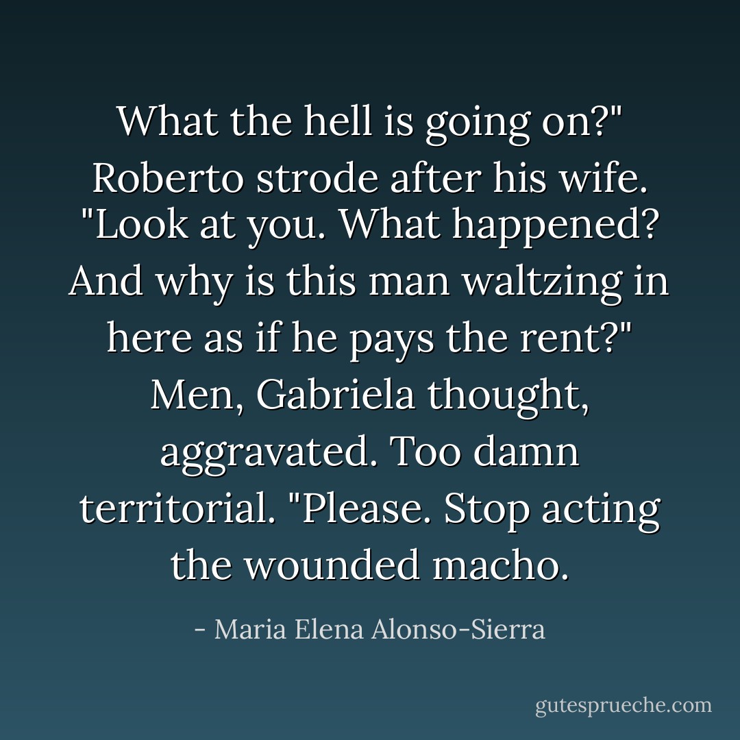 What the hell is going on?" Roberto strode after his wife. "Look at you. What happened? And why is this man waltzing in here as if he pays the rent?"<br />Men, Gabriela thought, aggravated. Too damn territorial. "Please. Stop acting the wounded macho. - Maria Elena Alonso-Sierra
