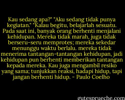 Kau sedang apa?"<br />"Aku sedang tidak punya kegiatan."<br />"Kalau begitu, belajarlah sesuatu. Pada saat ini, banyak orang berhenti menjalani kehidupan. Mereka tidak marah, juga tidak berseru-seru memprotes; mereka sekedar menunggu waktu berlalu. mereka tidak menerima tantangan-tantangan kehidupan, jadi kehidupan pun berhenti memberikan tantangan kepada mereka. Kau juga mengambil resiko yang sama; tunjukkan reaksi, hadapi hidup, tapi jangan berhenti hidup. - Paulo Coelho