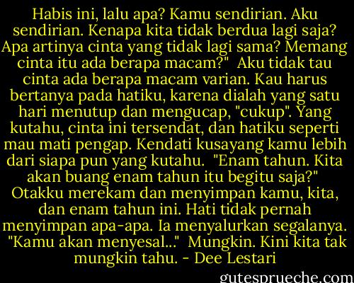 Habis ini, lalu apa? Kamu sendirian. Aku sendirian. Kenapa kita tidak berdua lagi saja? Apa artinya cinta yang tidak lagi sama? Memang cinta itu ada berapa macam?"<br /><br />Aku tidak tau cinta ada berapa macam varian. Kau harus bertanya pada hatiku, karena dialah yang satu hari menutup dan mengucap, "cukup". Yang kutahu, cinta ini tersendat, dan hatiku seperti mau mati pengap. Kendati kusayang kamu lebih dari siapa pun yang kutahu.<br /><br />"Enam tahun. Kita akan buang enam tahun itu begitu saja?"<br /><br />Otakku merekam dan menyimpan kamu, kita, dan enam tahun ini. Hati tidak pernah menyimpan apa-apa. Ia menyalurkan segalanya.<br /><br />"Kamu akan menyesal..."<br /><br />Mungkin. Kini kita tak mungkin tahu. - Dee Lestari