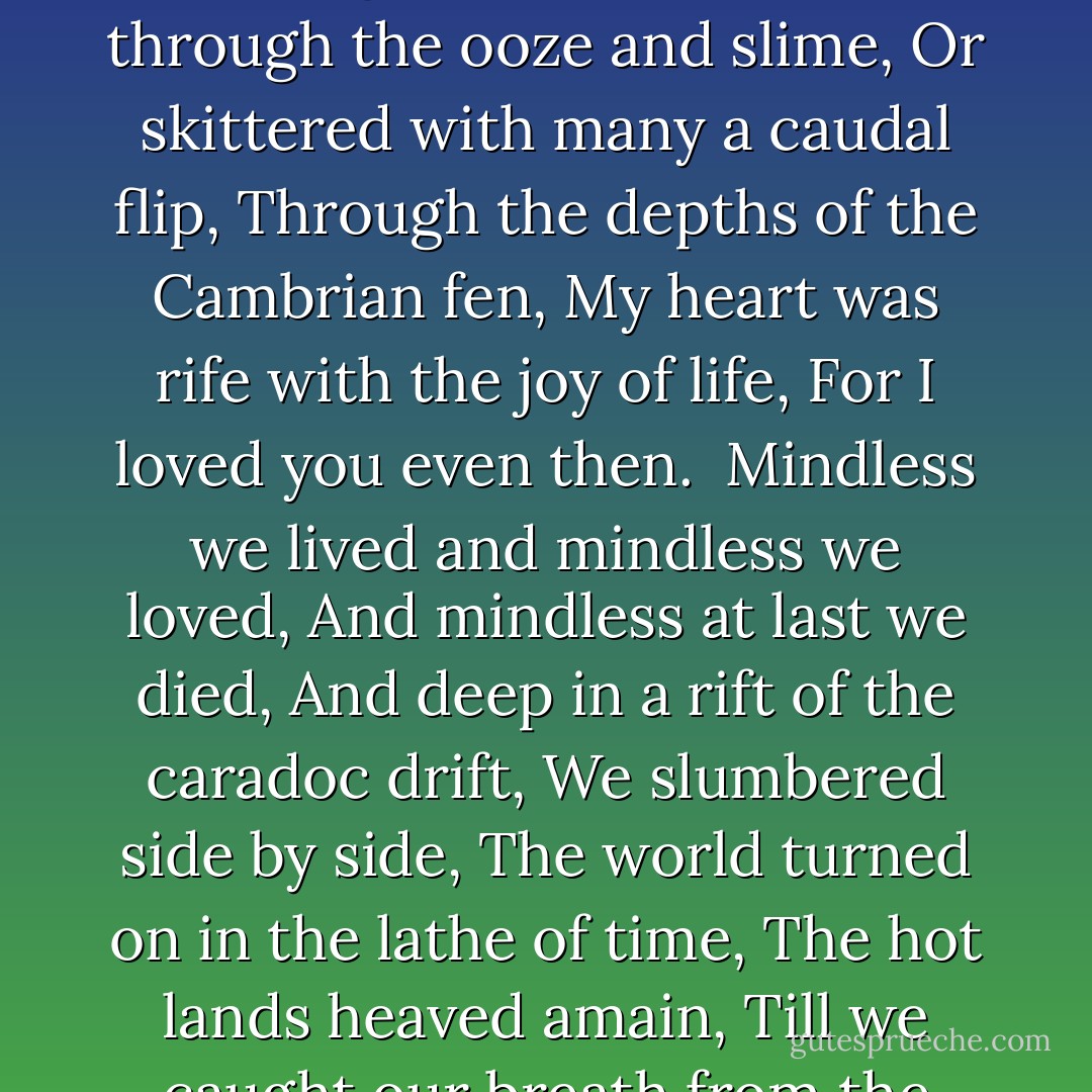 When I was a tadpole and you were a fish <br />In the Paleozoic time,<br />And side by side on the ebbing tide,<br />We sprawled through the ooze and slime,<br />Or skittered with many a caudal flip,<br />Through the depths of the Cambrian fen,<br />My heart was rife with the joy of life,<br />For I loved you even then.<br /><br />Mindless we lived and mindless we loved,<br />And mindless at last we died,<br />And deep in a rift of the caradoc drift,<br />We slumbered side by side,<br />The world turned on in the lathe of time,<br />The hot lands heaved amain,<br />Till we caught our breath from the womb of death,<br />And crept into light again. - Langdon Smith III