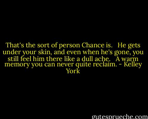 That's the sort of person Chance is. <br /><br />He gets under your skin, and even when he's gone, you still feel him there like a dull ache. <br /><br />A warm memory you can never quite reclaim. - Kelley York