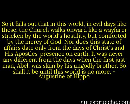So it falls out that in this world, in evil days like these, the Church walks onward like a wayfarer stricken by the world's hostility, but comforted by the mercy of God. Nor does this state of affairs date only from the days of Christ's and His Apostles' presence on earth. It was never any different from the days when the first just man, Abel, was slain by his ungodly brother. So shall it be until this world is no more. - Augustine of Hippo