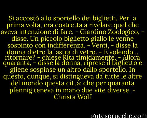 Si accostò allo sportello dei biglietti. Per la prima volta, era costretta a rivelare quel che aveva intenzione di fare.<br />- Giardino Zoologico, - disse. Un piccolo biglietto giallo le venne sospinto con indifferenza. - Venti, - disse la donna dietro la lastra di vetro.<br />- E volendo… ritornare? - chiese Rita timidamente.<br />- Allora quaranta, - disse la donna, riprese il biglietto e gliene sospinse un altro dallo sportello.<br />In questo, dunque, si distingueva da tutte le altre del mondo questa città: che per quaranta pfennig teneva in mano due vite diverse. - Christa Wolf