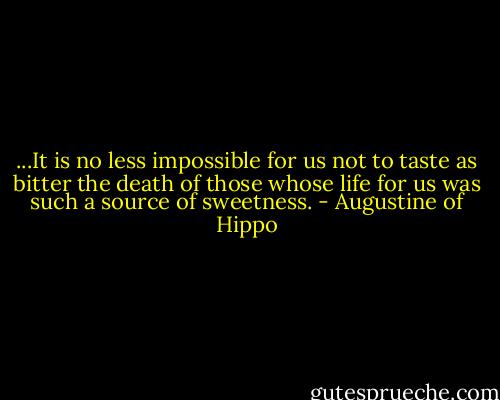 ...It is no less impossible for us not to taste as bitter the death of those whose life for us was such a source of sweetness. - Augustine of Hippo