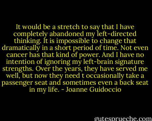 It would be a stretch to say that I have completely abandoned my left-directed thinking. It is impossible to change that dramatically in a short period of time. Not even cancer has that kind of power. And I have no intention of ignoring my left-brain signature strengths. Over the years, they have served me well, but now they need t occasionally take a passenger seat and sometimes even a back seat in my life. - Joanne Guidoccio