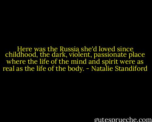 Here was the Russia she'd loved since childhood, the dark, violent, passionate place where the life of the mind and spirit were as real as the life of the body. - Natalie Standiford