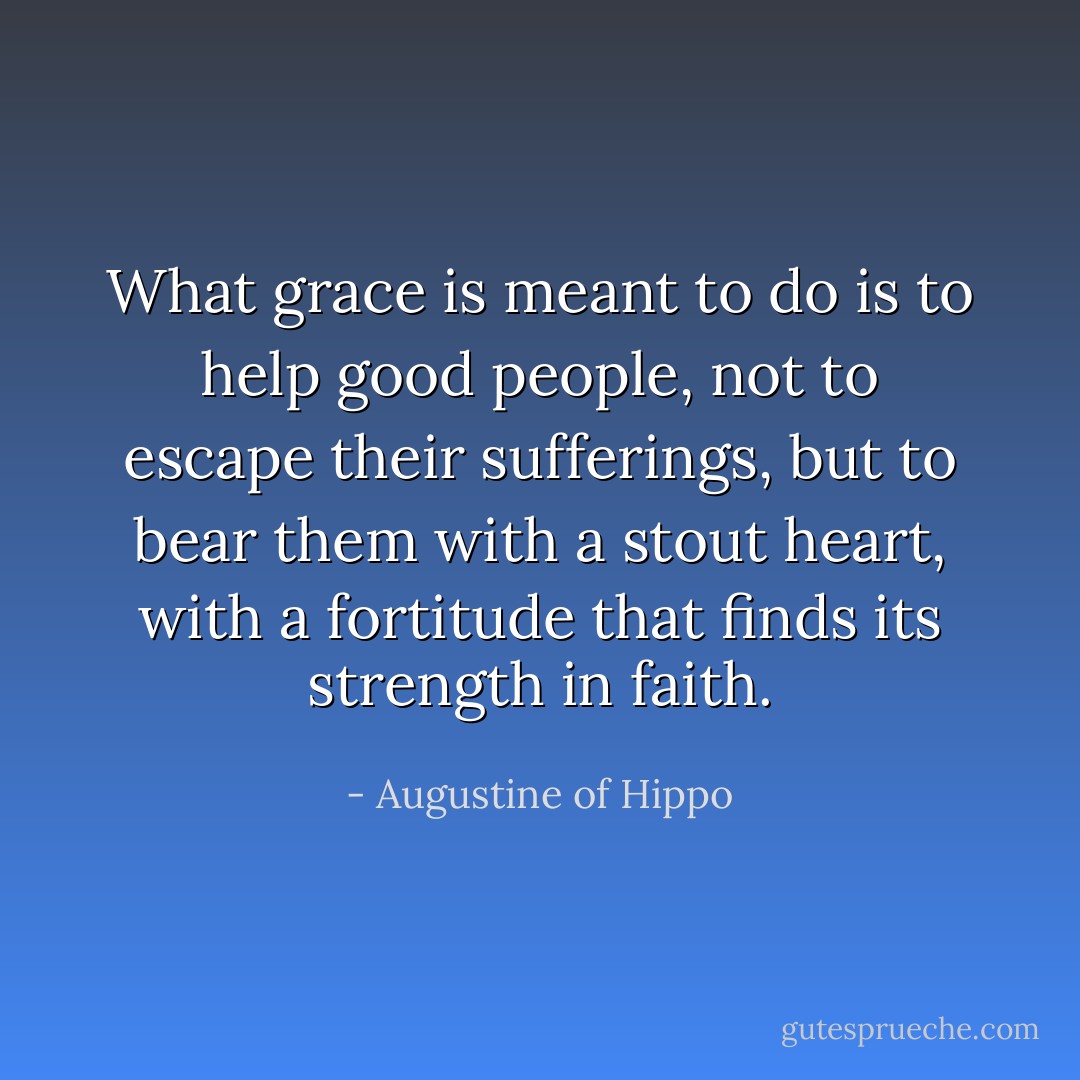 What grace is meant to do is to help good people, not to escape their sufferings, but to bear them with a stout heart, with a fortitude that finds its strength in faith. - Augustine of Hippo