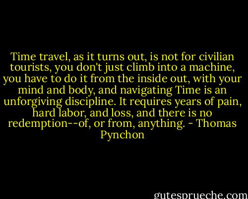 Time travel, as it turns out, is not for civilian tourists, you don't just climb into a machine, you have to do it from the inside out, with your mind and body, and navigating Time is an unforgiving discipline. It requires years of pain, hard labor, and loss, and there is no redemption--of, or from, anything. - Thomas Pynchon