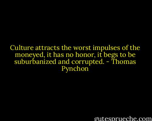 Culture attracts the worst impulses of the moneyed, it has no honor, it begs to be suburbanized and corrupted. - Thomas Pynchon
