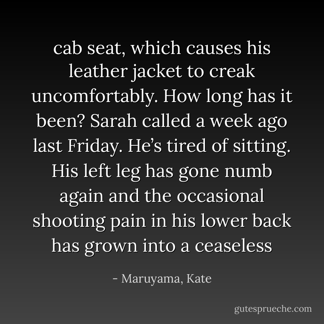 cab seat, which causes his leather jacket to creak uncomfortably. How long has it been? Sarah called a week ago last Friday. He’s tired of sitting. His left leg has gone numb again and the occasional shooting pain in his lower back has grown into a ceaseless - Maruyama, Kate