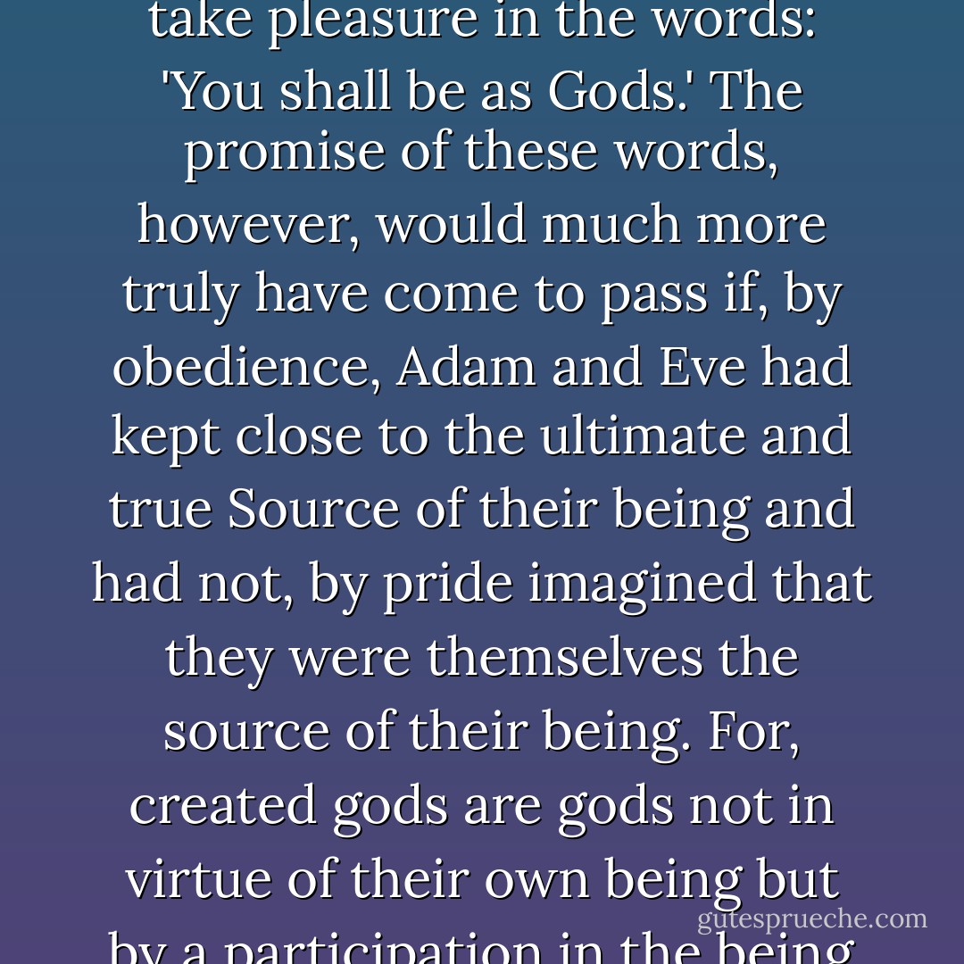 ...The Devil would not have begun by an open and obvious sin to tempt man into doing something which God had forbidden, had not man already begun to seek satisfaction in himself and, consequently, to take pleasure in the words: 'You shall be as Gods.' The promise of these words, however, would much more truly have come to pass if, by obedience, Adam and Eve had kept close to the ultimate and true Source of their being and had not, by pride imagined that they were themselves the source of their being. For, created gods are gods not in virtue of their own being but by a participation in the being of the true God. For, whoever seeks to be more than he is becomes less, and while he aspires to be self-sufficing he retires from Him who is truly sufficient for him. - Augustine of Hippo